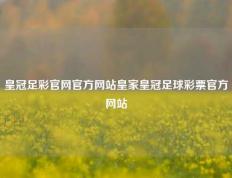 皇冠足彩官网官方网站皇家皇冠足球彩票官方网站