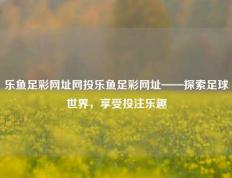 乐鱼足彩网址网投乐鱼足彩网址——探索足球世界，享受投注乐趣