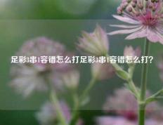 足彩3串1容错怎么打足彩3串1容错怎么打？