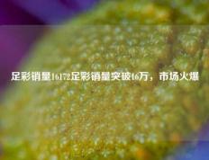 足彩销量16172足彩销量突破16万，市场火爆