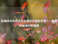 彩票店买足彩全包彩票店买足彩全包——揭开神秘面纱的真相