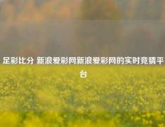 足彩比分 新浪爱彩网新浪爱彩网的实时竞猜平台