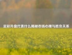 足彩升盘代表什么揭秘市场心理与胜负关系