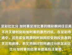 足彩比比分 加时赛足球比赛的精彩瞬间往往离不开关键时刻和加时赛的激烈对抗。在足彩市场中，这些紧张刺激的时刻同样受到投资者的关注和追捧。本文将探讨如何通过分析足彩比比分加时赛的结果来提高投注策略。