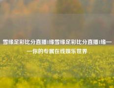 雪缘足彩比分直播1缘雪缘足彩比分直播1缘——你的专属在线娱乐世界