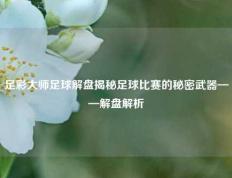 足彩大师足球解盘揭秘足球比赛的秘密武器——解盘解析