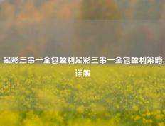 足彩三串一全包盈利足彩三串一全包盈利策略详解