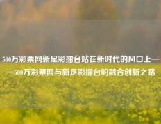 500万彩票网新足彩擂台站在新时代的风口上——500万彩票网与新足彩擂台的融合创新之路