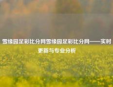 雪缘园足彩比分网雪缘园足彩比分网——实时更新与专业分析