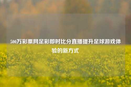 500万彩票网足彩即时比分直播提升足球游戏体验的新方式