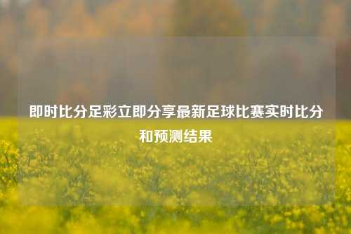 即时比分足彩立即分享最新足球比赛实时比分和预测结果