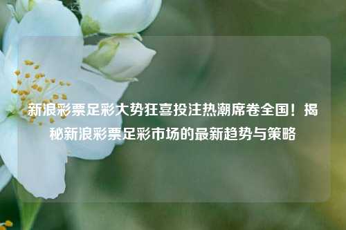 新浪彩票足彩大势狂喜投注热潮席卷全国！揭秘新浪彩票足彩市场的最新趋势与策略