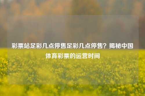 彩票站足彩几点停售足彩几点停售？揭秘中国体育彩票的运营时间