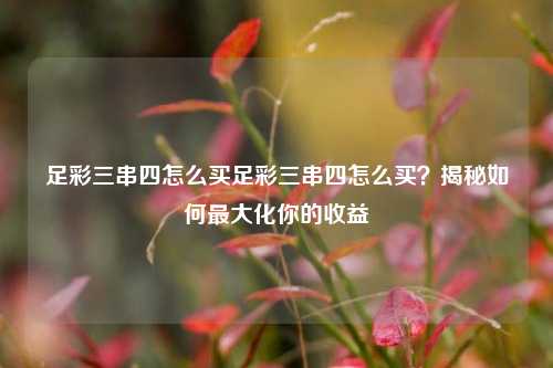 足彩三串四怎么买足彩三串四怎么买？揭秘如何最大化你的收益