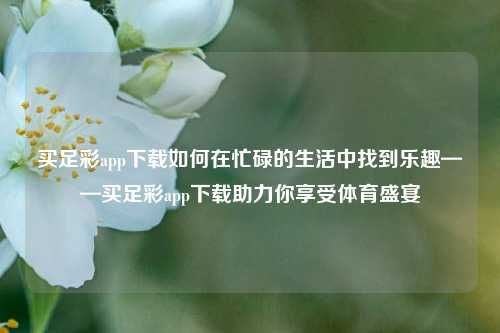 买足彩app下载如何在忙碌的生活中找到乐趣——买足彩app下载助力你享受体育盛宴