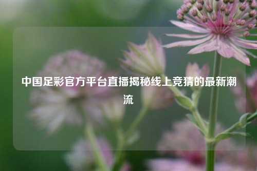 中国足彩官方平台直播揭秘线上竞猜的最新潮流