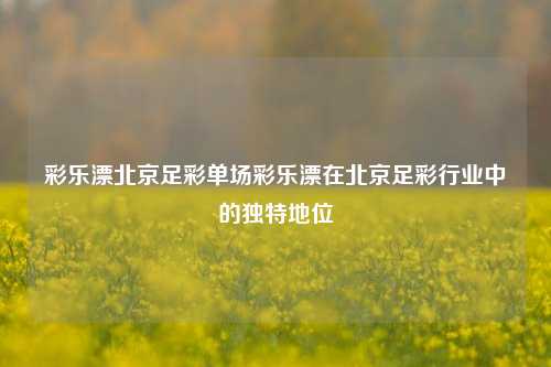 彩乐漂北京足彩单场彩乐漂在北京足彩行业中的独特地位