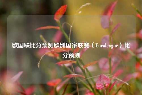 欧国联比分预测欧洲国家联赛（Euroleague）比分预测