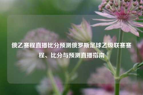 俄乙赛程直播比分预测俄罗斯足球乙级联赛赛程、比分与预测直播指南