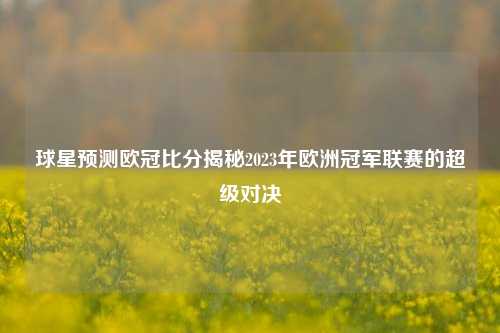 球星预测欧冠比分揭秘2023年欧洲冠军联赛的超级对决