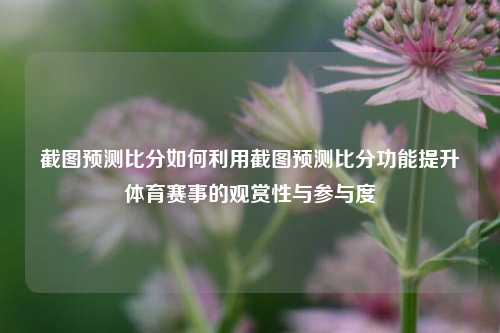截图预测比分如何利用截图预测比分功能提升体育赛事的观赏性与参与度