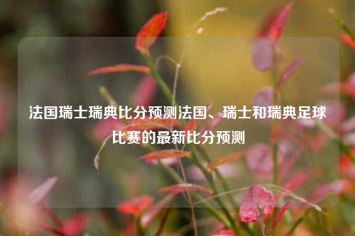 法国瑞士瑞典比分预测法国、瑞士和瑞典足球比赛的最新比分预测