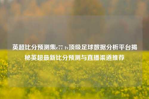 英超比分预测集c77 tv顶级足球数据分析平台揭秘英超最新比分预测与直播渠道推荐