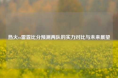热火vs雷霆比分预测两队的实力对比与未来展望