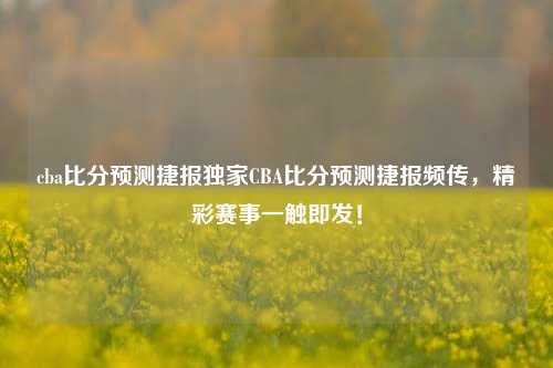 cba比分预测捷报独家CBA比分预测捷报频传，精彩赛事一触即发！