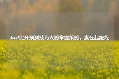 dota2比分预测技巧攻略掌握策略，赢在起跑线