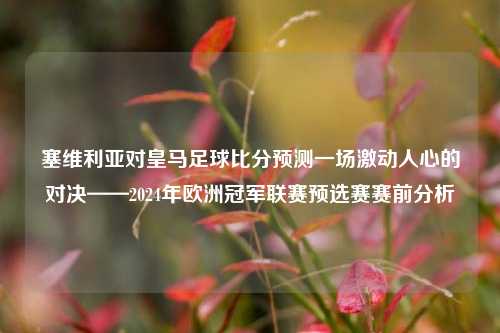 塞维利亚对皇马足球比分预测一场激动人心的对决——2024年欧洲冠军联赛预选赛赛前分析