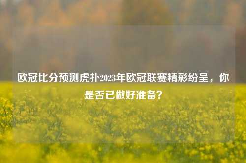 欧冠比分预测虎扑2023年欧冠联赛精彩纷呈，你是否已做好准备？