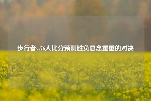 步行者vs76人比分预测胜负悬念重重的对决