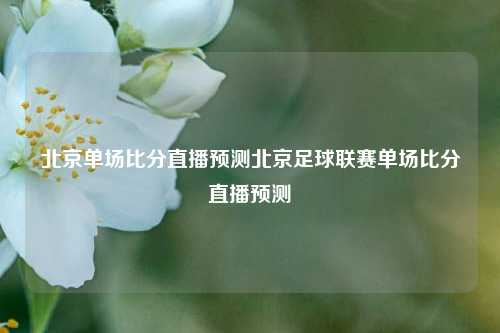 北京单场比分直播预测北京足球联赛单场比分直播预测