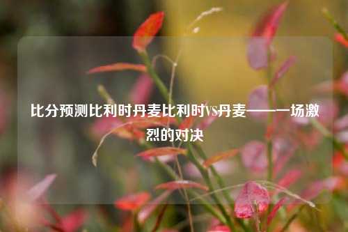 比分预测比利时丹麦比利时VS丹麦——一场激烈的对决