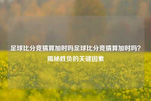 足球比分竞猜算加时吗足球比分竞猜算加时吗？揭秘胜负的关键因素