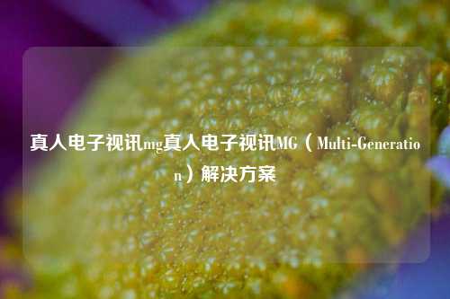 真人电子视讯mg真人电子视讯MG（Multi-Generation）解决方案
