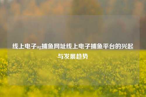 线上电子ag捕鱼网址线上电子捕鱼平台的兴起与发展趋势