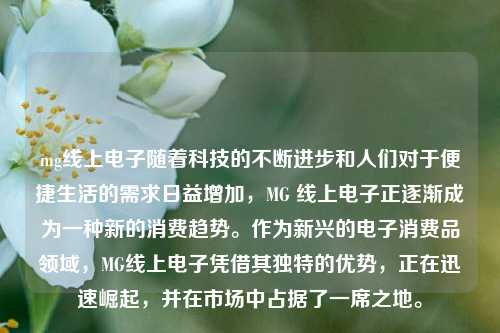 mg线上电子随着科技的不断进步和人们对于便捷生活的需求日益增加，MG 线上电子正逐渐成为一种新的消费趋势。作为新兴的电子消费品领域，MG线上电子凭借其独特的优势，正在迅速崛起，并在市场中占据了一席之地。
