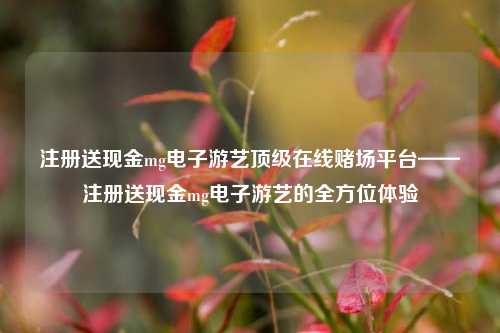 注册送现金mg电子游艺顶级在线赌场平台——注册送现金mg电子游艺的全方位体验
