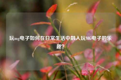 玩mg电子如何在日常生活中融入玩MG电子的乐趣？