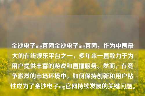 金沙电子mg官网金沙电子mg官网，作为中国最大的在线娱乐平台之一，多年来一直致力于为用户提供丰富的游戏和直播服务。然而，在竞争激烈的市场环境中，如何保持创新和用户粘性成为了金沙电子mg官网持续发展的关键问题。