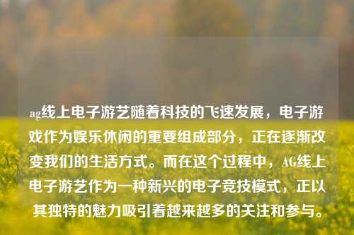 ag线上电子游艺随着科技的飞速发展，电子游戏作为娱乐休闲的重要组成部分，正在逐渐改变我们的生活方式。而在这个过程中，AG线上电子游艺作为一种新兴的电子竞技模式，正以其独特的魅力吸引着越来越多的关注和参与。
