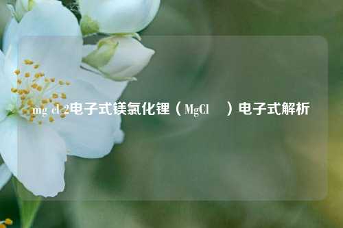 mg cl 2电子式镁氯化锂（MgCl₂）电子式解析