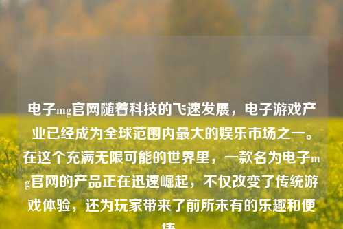 电子mg官网随着科技的飞速发展，电子游戏产业已经成为全球范围内最大的娱乐市场之一。在这个充满无限可能的世界里，一款名为电子mg官网的产品正在迅速崛起，不仅改变了传统游戏体验，还为玩家带来了前所未有的乐趣和便捷。