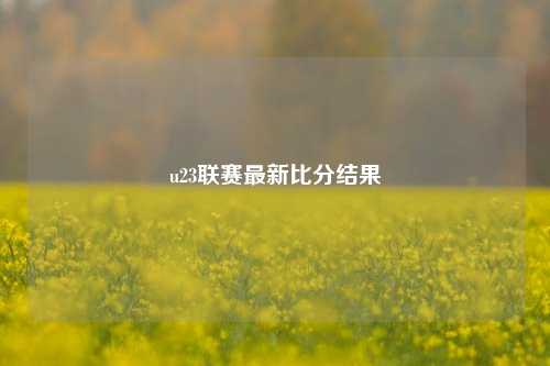 u23联赛最新比分结果
